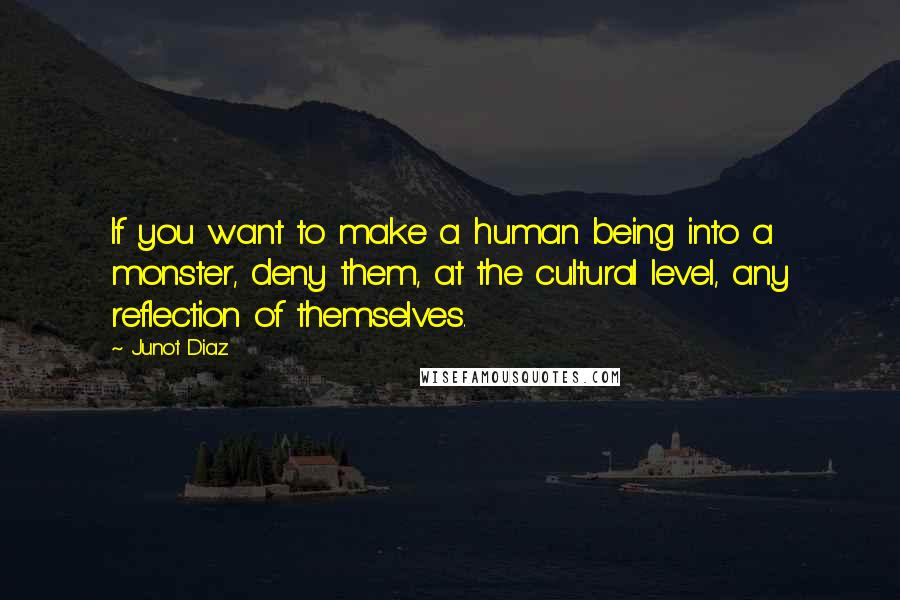 Junot Diaz Quotes: If you want to make a human being into a monster, deny them, at the cultural level, any reflection of themselves.