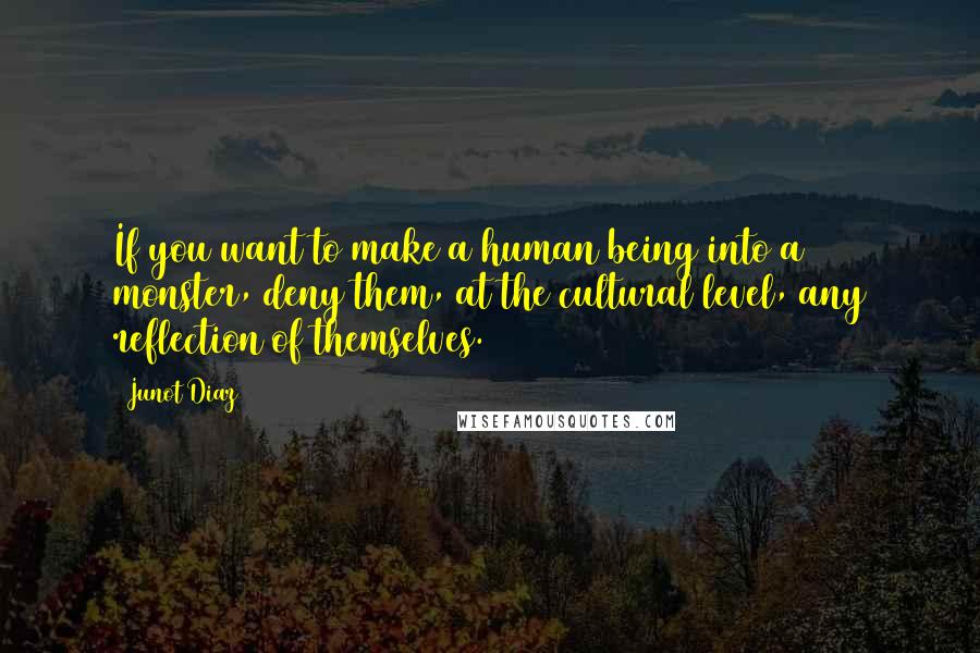 Junot Diaz Quotes: If you want to make a human being into a monster, deny them, at the cultural level, any reflection of themselves.