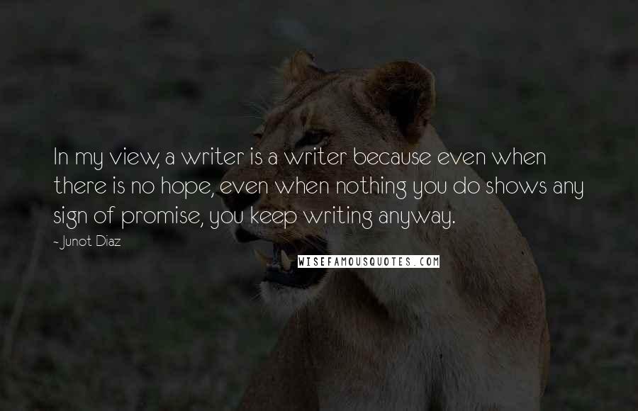 Junot Diaz Quotes: In my view, a writer is a writer because even when there is no hope, even when nothing you do shows any sign of promise, you keep writing anyway.