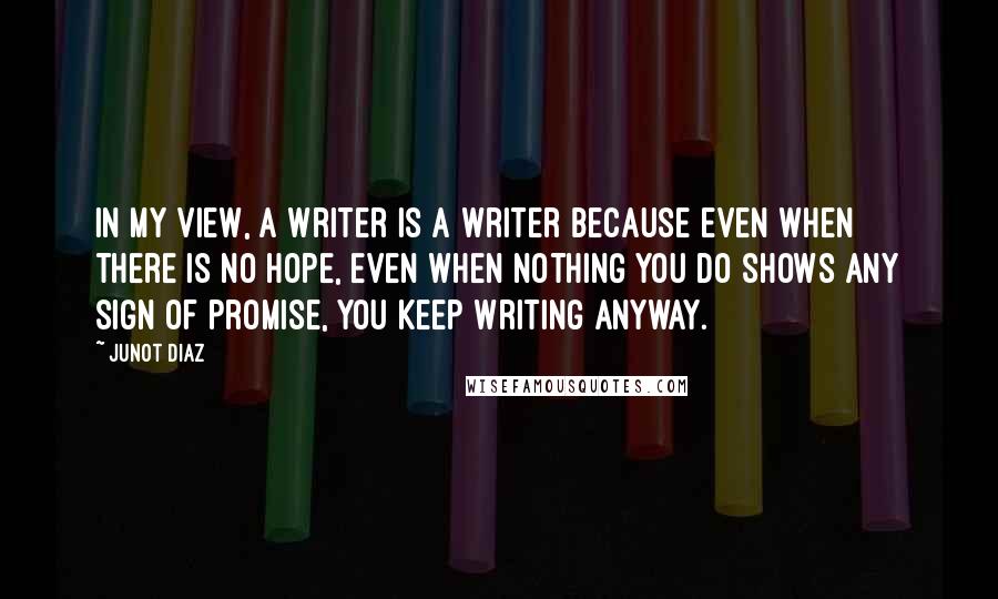 Junot Diaz Quotes: In my view, a writer is a writer because even when there is no hope, even when nothing you do shows any sign of promise, you keep writing anyway.