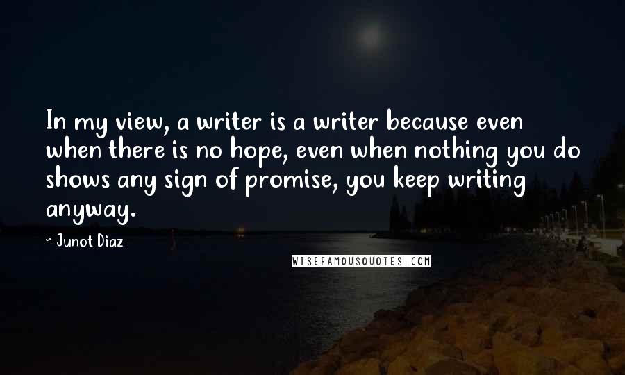 Junot Diaz Quotes: In my view, a writer is a writer because even when there is no hope, even when nothing you do shows any sign of promise, you keep writing anyway.