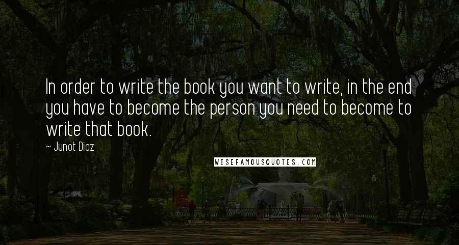 Junot Diaz Quotes: In order to write the book you want to write, in the end you have to become the person you need to become to write that book.