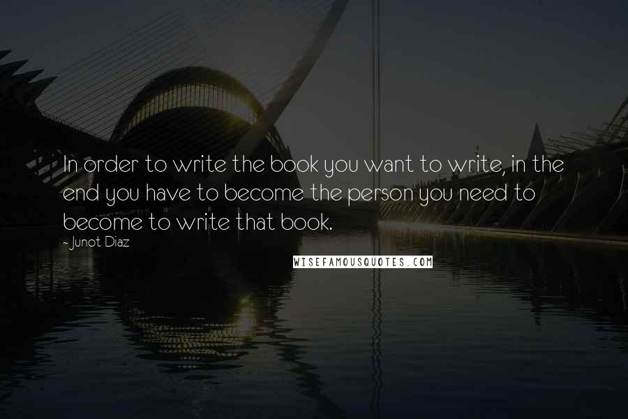 Junot Diaz Quotes: In order to write the book you want to write, in the end you have to become the person you need to become to write that book.