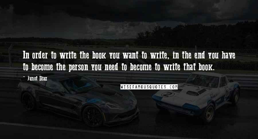 Junot Diaz Quotes: In order to write the book you want to write, in the end you have to become the person you need to become to write that book.