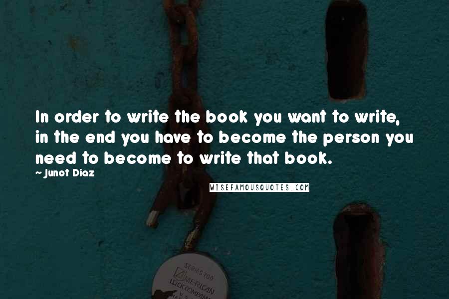 Junot Diaz Quotes: In order to write the book you want to write, in the end you have to become the person you need to become to write that book.