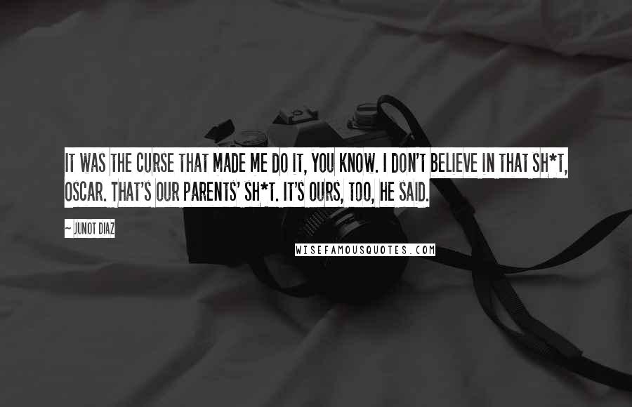 Junot Diaz Quotes: It was the curse that made me do it, you know. I don't believe in that sh*t, Oscar. That's our parents' sh*t. It's ours, too, he said.