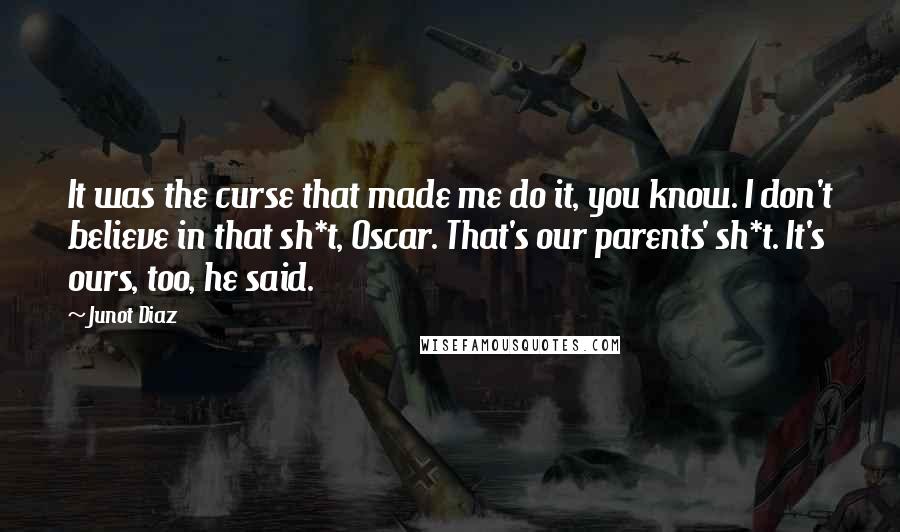 Junot Diaz Quotes: It was the curse that made me do it, you know. I don't believe in that sh*t, Oscar. That's our parents' sh*t. It's ours, too, he said.