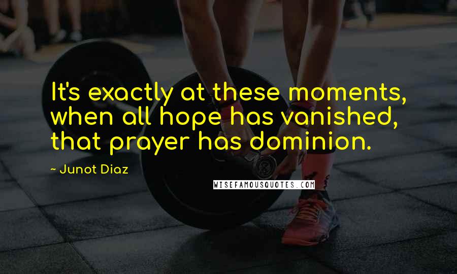 Junot Diaz Quotes: It's exactly at these moments, when all hope has vanished, that prayer has dominion.