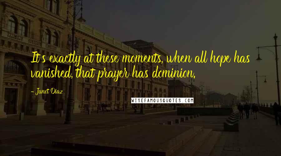 Junot Diaz Quotes: It's exactly at these moments, when all hope has vanished, that prayer has dominion.
