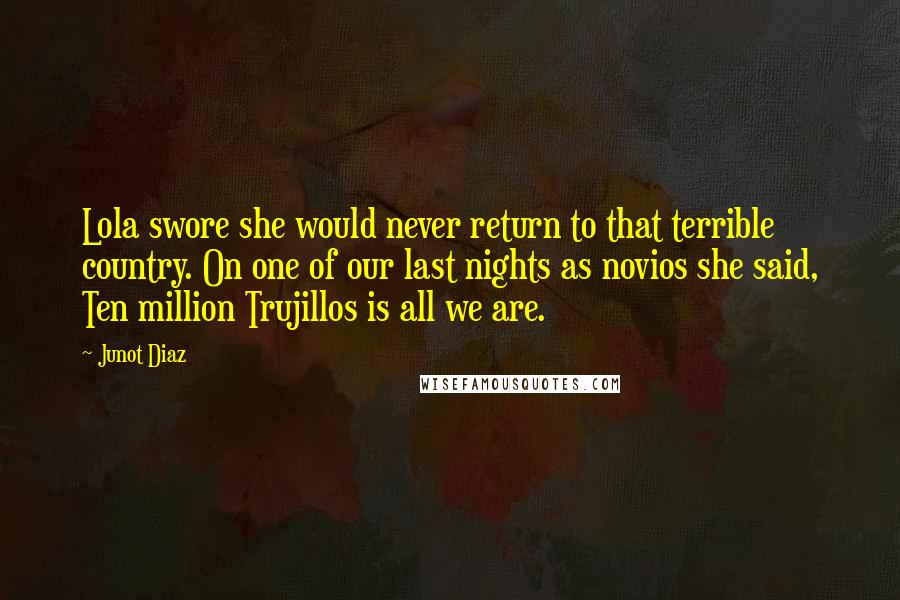 Junot Diaz Quotes: Lola swore she would never return to that terrible country. On one of our last nights as novios she said, Ten million Trujillos is all we are.