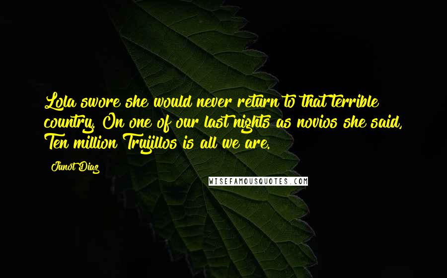 Junot Diaz Quotes: Lola swore she would never return to that terrible country. On one of our last nights as novios she said, Ten million Trujillos is all we are.