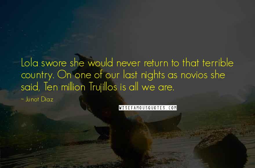 Junot Diaz Quotes: Lola swore she would never return to that terrible country. On one of our last nights as novios she said, Ten million Trujillos is all we are.