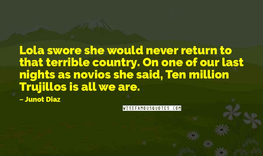 Junot Diaz Quotes: Lola swore she would never return to that terrible country. On one of our last nights as novios she said, Ten million Trujillos is all we are.