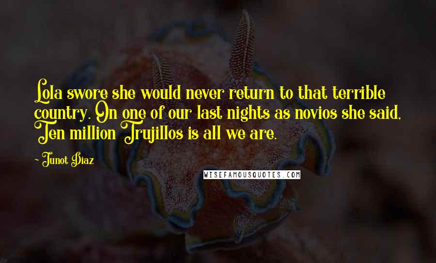 Junot Diaz Quotes: Lola swore she would never return to that terrible country. On one of our last nights as novios she said, Ten million Trujillos is all we are.