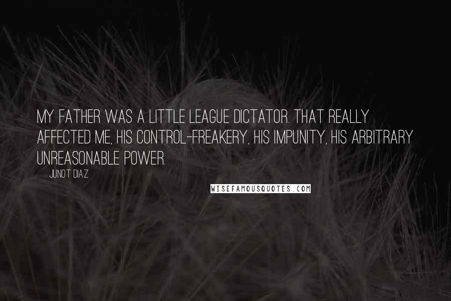 Junot Diaz Quotes: My father was a Little League dictator. That really affected me, his control-freakery, his impunity, his arbitrary unreasonable power.