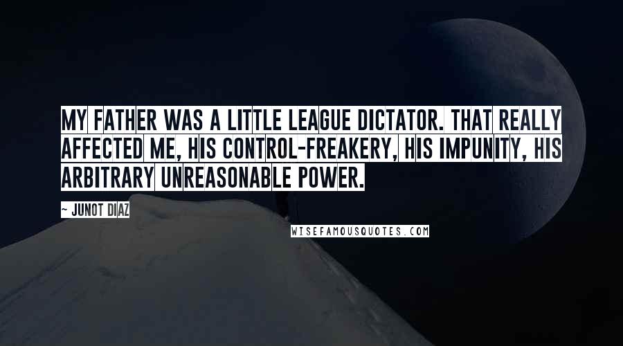 Junot Diaz Quotes: My father was a Little League dictator. That really affected me, his control-freakery, his impunity, his arbitrary unreasonable power.