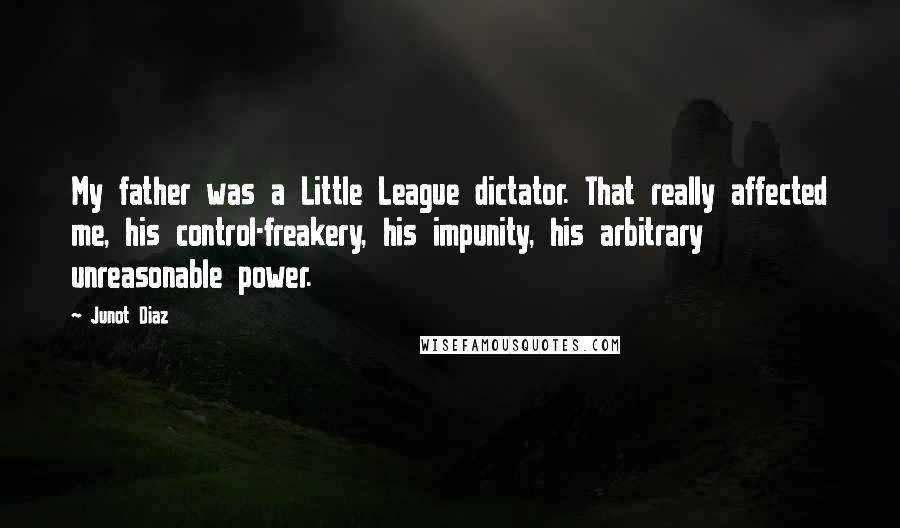 Junot Diaz Quotes: My father was a Little League dictator. That really affected me, his control-freakery, his impunity, his arbitrary unreasonable power.