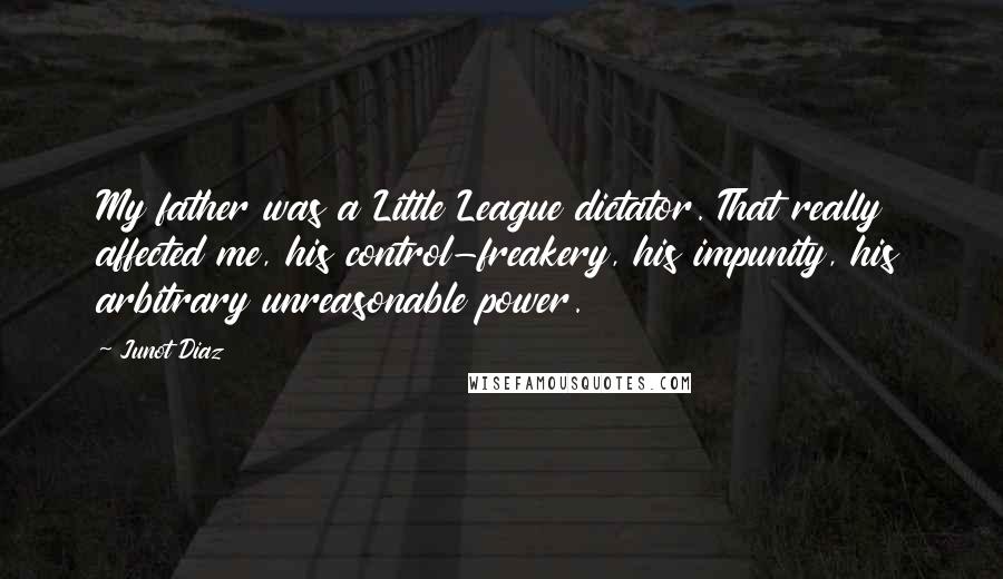 Junot Diaz Quotes: My father was a Little League dictator. That really affected me, his control-freakery, his impunity, his arbitrary unreasonable power.