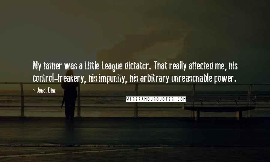 Junot Diaz Quotes: My father was a Little League dictator. That really affected me, his control-freakery, his impunity, his arbitrary unreasonable power.