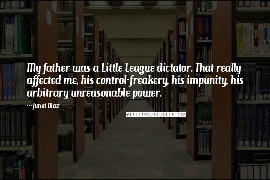 Junot Diaz Quotes: My father was a Little League dictator. That really affected me, his control-freakery, his impunity, his arbitrary unreasonable power.