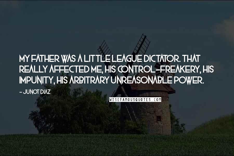 Junot Diaz Quotes: My father was a Little League dictator. That really affected me, his control-freakery, his impunity, his arbitrary unreasonable power.