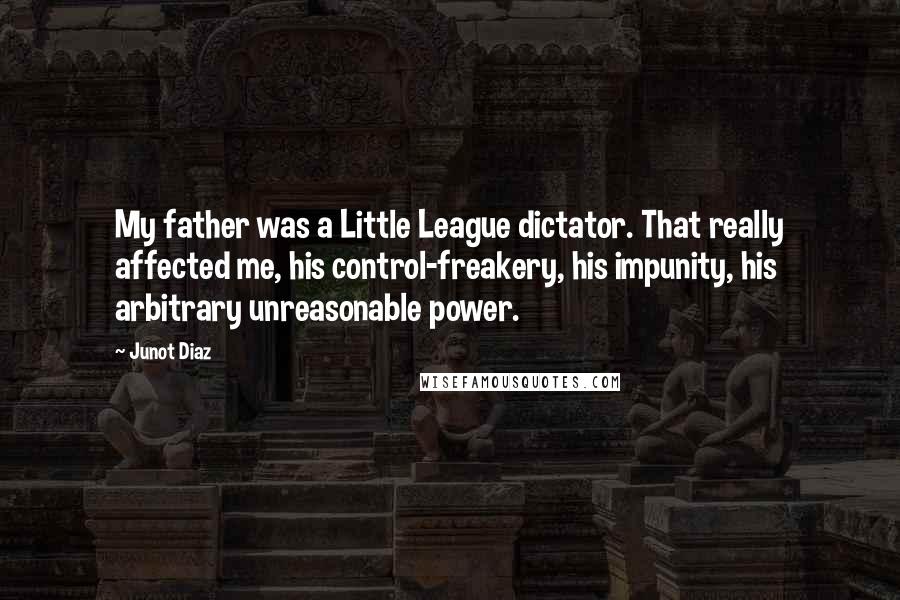 Junot Diaz Quotes: My father was a Little League dictator. That really affected me, his control-freakery, his impunity, his arbitrary unreasonable power.