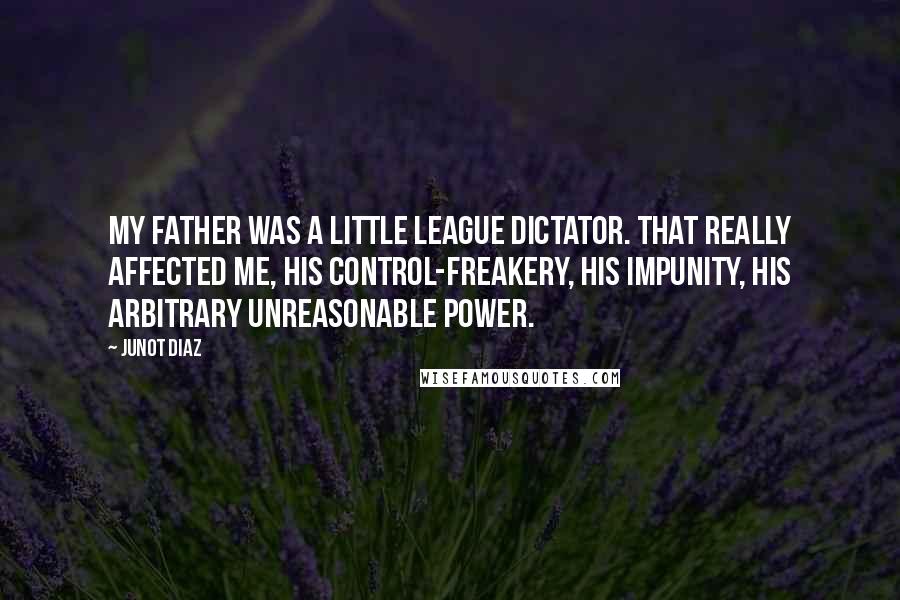 Junot Diaz Quotes: My father was a Little League dictator. That really affected me, his control-freakery, his impunity, his arbitrary unreasonable power.