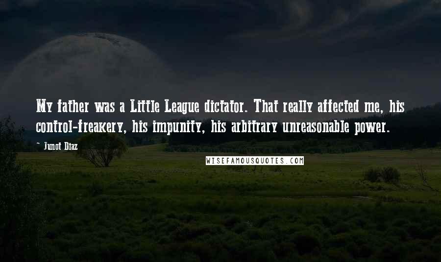 Junot Diaz Quotes: My father was a Little League dictator. That really affected me, his control-freakery, his impunity, his arbitrary unreasonable power.