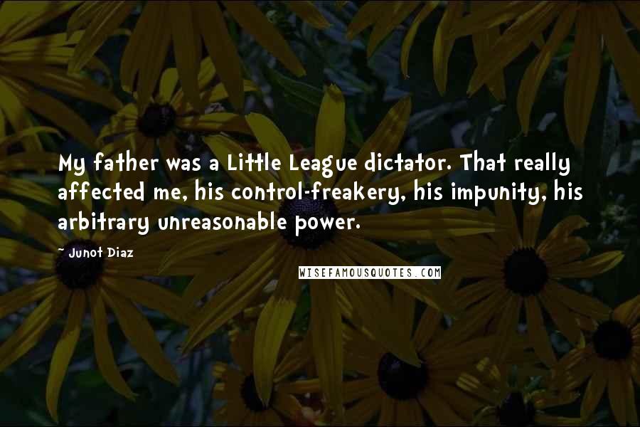 Junot Diaz Quotes: My father was a Little League dictator. That really affected me, his control-freakery, his impunity, his arbitrary unreasonable power.