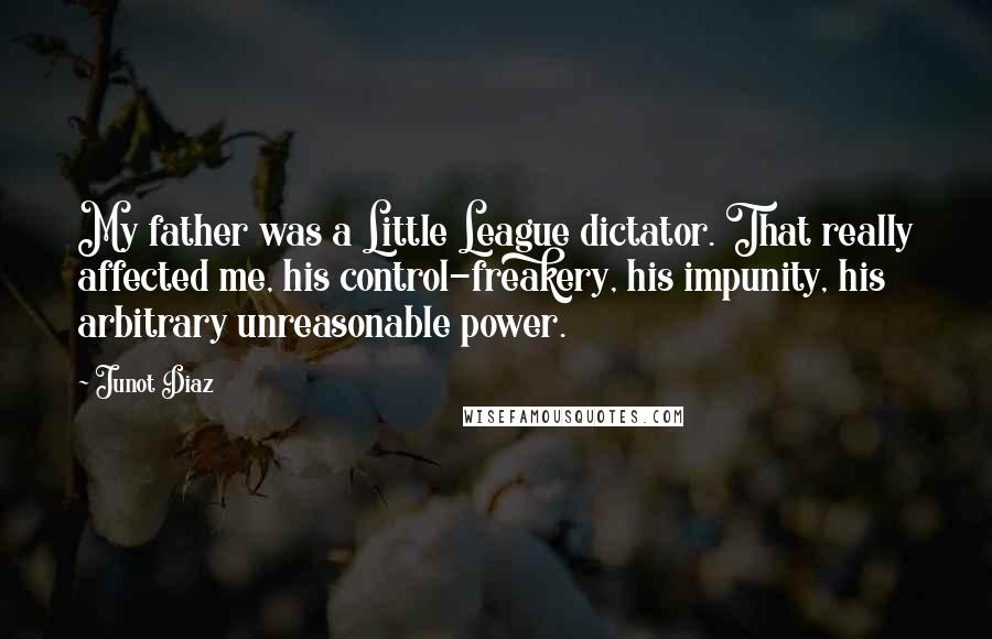 Junot Diaz Quotes: My father was a Little League dictator. That really affected me, his control-freakery, his impunity, his arbitrary unreasonable power.