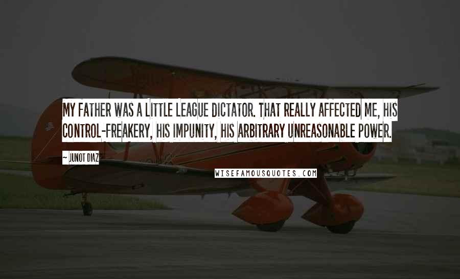 Junot Diaz Quotes: My father was a Little League dictator. That really affected me, his control-freakery, his impunity, his arbitrary unreasonable power.