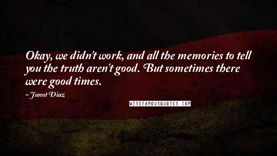 Junot Diaz Quotes: Okay, we didn't work, and all the memories to tell you the truth aren't good. But sometimes there were good times.