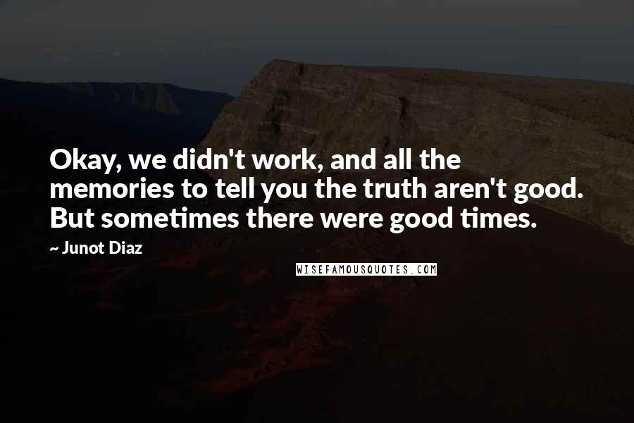 Junot Diaz Quotes: Okay, we didn't work, and all the memories to tell you the truth aren't good. But sometimes there were good times.