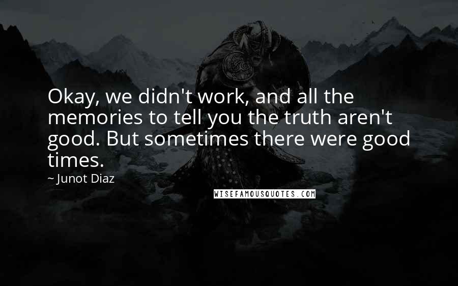 Junot Diaz Quotes: Okay, we didn't work, and all the memories to tell you the truth aren't good. But sometimes there were good times.