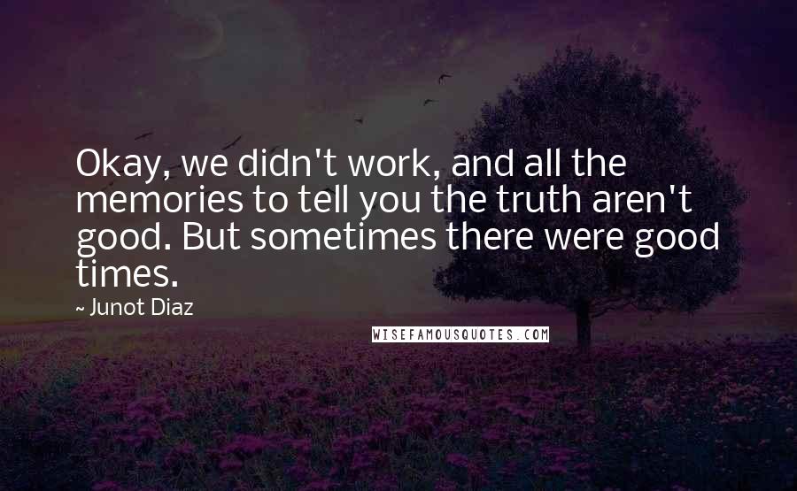 Junot Diaz Quotes: Okay, we didn't work, and all the memories to tell you the truth aren't good. But sometimes there were good times.