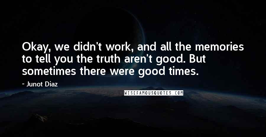 Junot Diaz Quotes: Okay, we didn't work, and all the memories to tell you the truth aren't good. But sometimes there were good times.