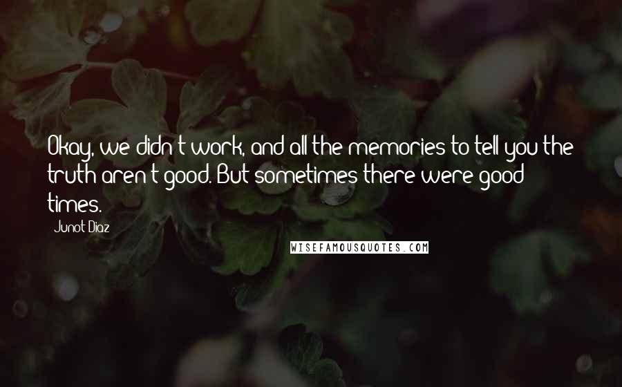 Junot Diaz Quotes: Okay, we didn't work, and all the memories to tell you the truth aren't good. But sometimes there were good times.