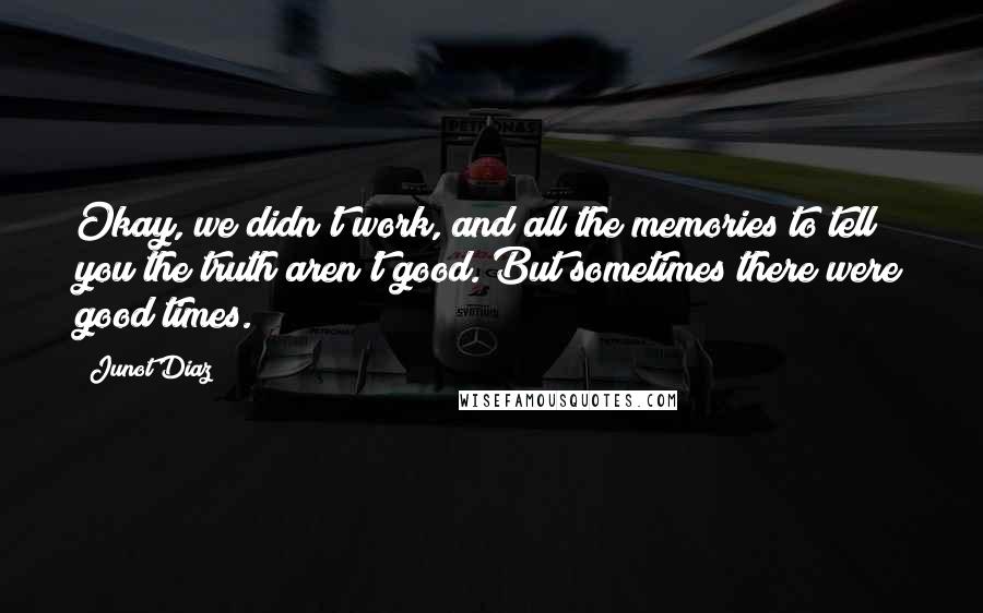 Junot Diaz Quotes: Okay, we didn't work, and all the memories to tell you the truth aren't good. But sometimes there were good times.