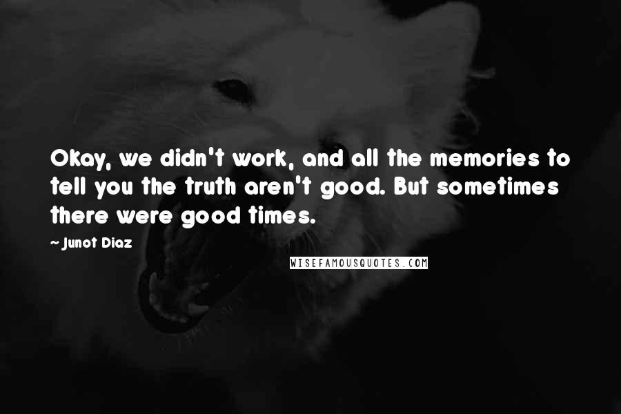 Junot Diaz Quotes: Okay, we didn't work, and all the memories to tell you the truth aren't good. But sometimes there were good times.