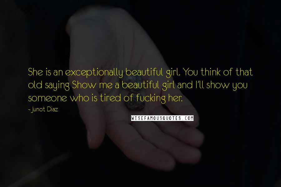Junot Diaz Quotes: She is an exceptionally beautiful girl. You think of that old saying Show me a beautiful girl and I'll show you someone who is tired of fucking her.