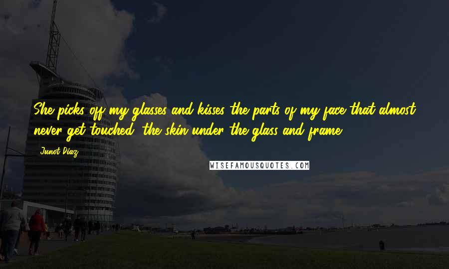 Junot Diaz Quotes: She picks off my glasses and kisses the parts of my face that almost never get touched, the skin under the glass and frame