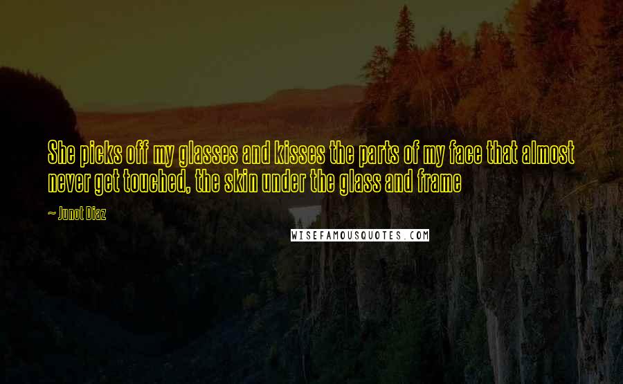 Junot Diaz Quotes: She picks off my glasses and kisses the parts of my face that almost never get touched, the skin under the glass and frame