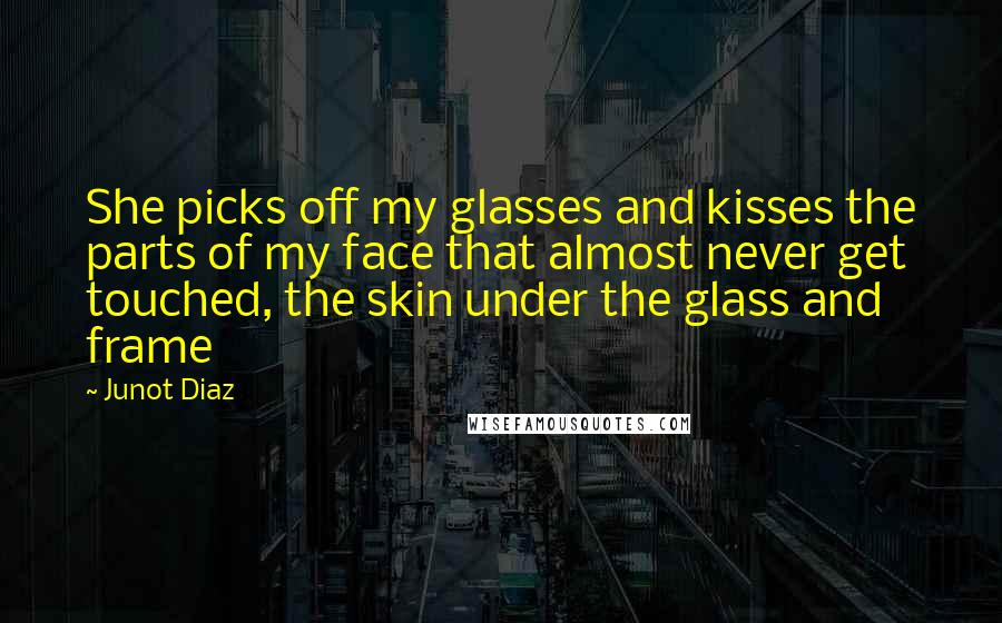 Junot Diaz Quotes: She picks off my glasses and kisses the parts of my face that almost never get touched, the skin under the glass and frame