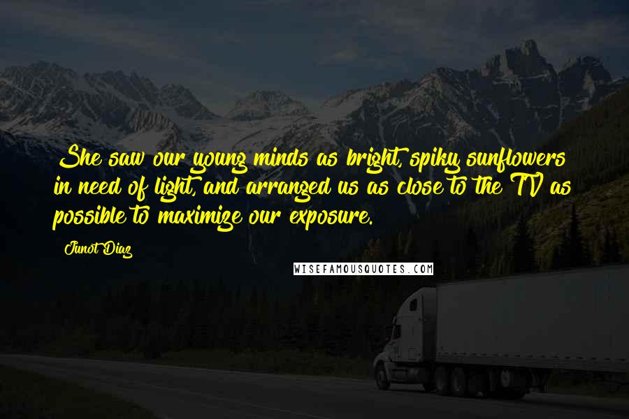 Junot Diaz Quotes: She saw our young minds as bright, spiky sunflowers in need of light, and arranged us as close to the TV as possible to maximize our exposure.