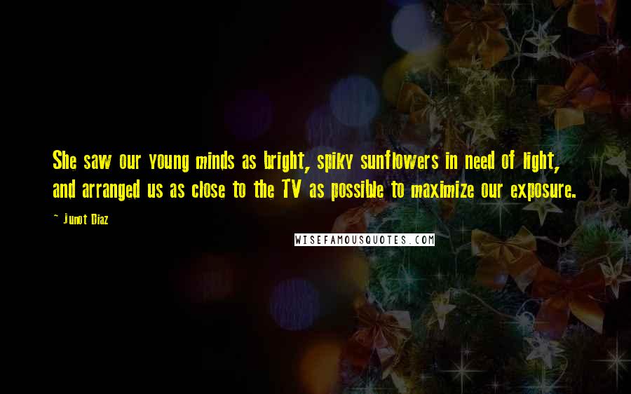 Junot Diaz Quotes: She saw our young minds as bright, spiky sunflowers in need of light, and arranged us as close to the TV as possible to maximize our exposure.