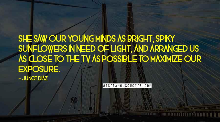 Junot Diaz Quotes: She saw our young minds as bright, spiky sunflowers in need of light, and arranged us as close to the TV as possible to maximize our exposure.