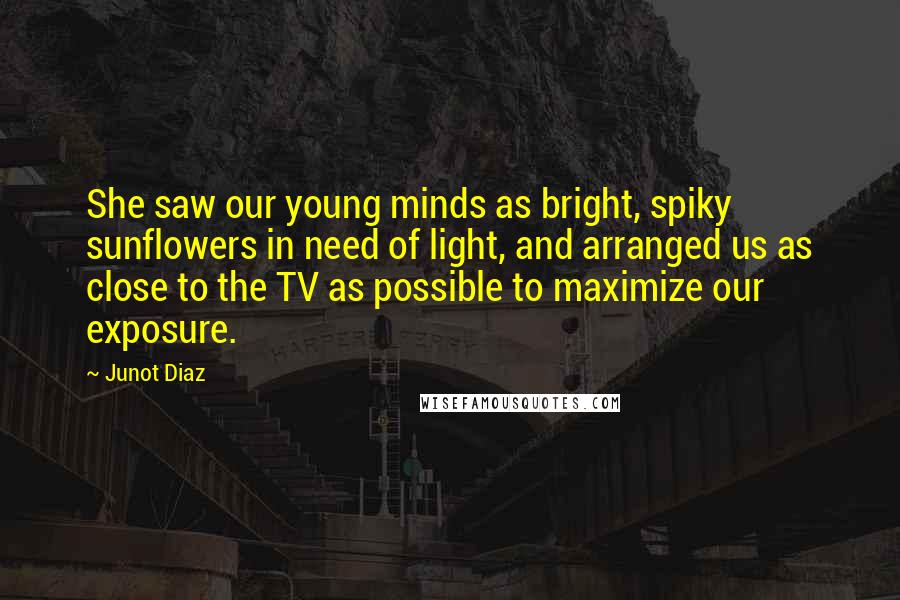 Junot Diaz Quotes: She saw our young minds as bright, spiky sunflowers in need of light, and arranged us as close to the TV as possible to maximize our exposure.