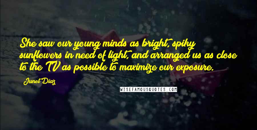 Junot Diaz Quotes: She saw our young minds as bright, spiky sunflowers in need of light, and arranged us as close to the TV as possible to maximize our exposure.