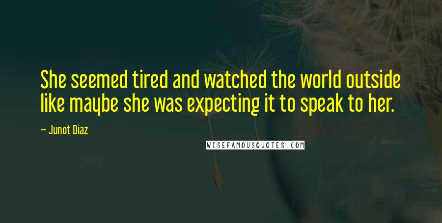 Junot Diaz Quotes: She seemed tired and watched the world outside like maybe she was expecting it to speak to her.