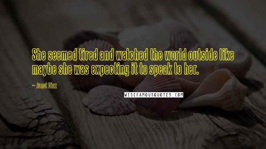Junot Diaz Quotes: She seemed tired and watched the world outside like maybe she was expecting it to speak to her.